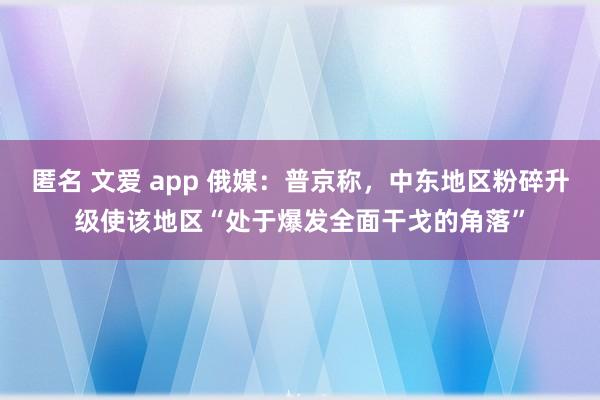 匿名 文爱 app 俄媒：普京称，中东地区粉碎升级使该地区“处于爆发全面干戈的角落”