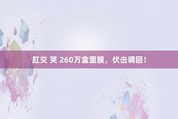 肛交 哭 260万盒面膜，伏击调回！