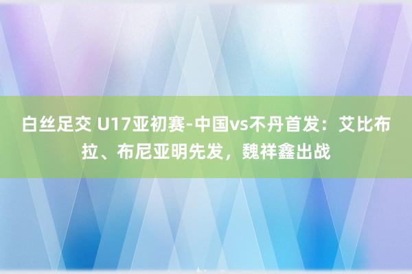 白丝足交 U17亚初赛-中国vs不丹首发：艾比布拉、布尼亚明先发，魏祥鑫出战