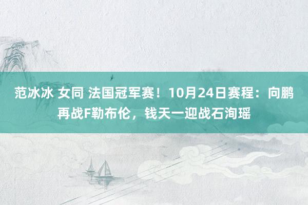 范冰冰 女同 法国冠军赛！10月24日赛程：向鹏再战F勒布伦，钱天一迎战石洵瑶