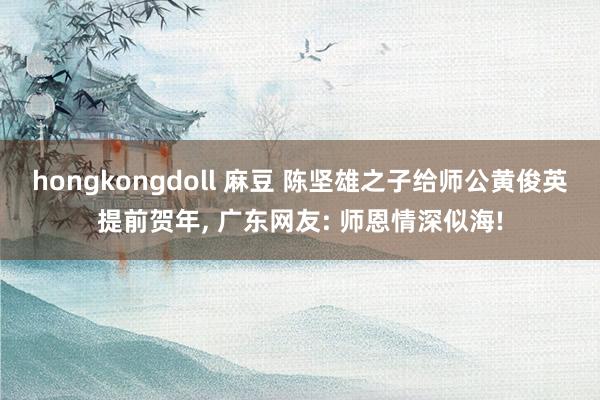 hongkongdoll 麻豆 陈坚雄之子给师公黄俊英提前贺年， 广东网友: 师恩情深似海!