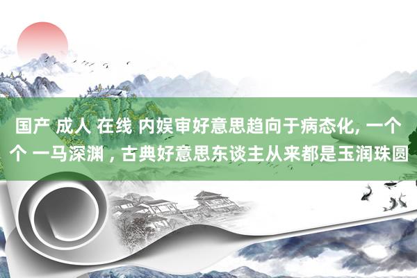 国产 成人 在线 内娱审好意思趋向于病态化， 一个个 一马深渊 ， 古典好意思东谈主从来都是玉润珠圆