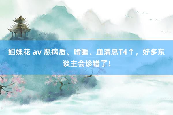 姐妹花 av 恶病质、嗜睡、血清总T4↑，好多东谈主会诊错了！