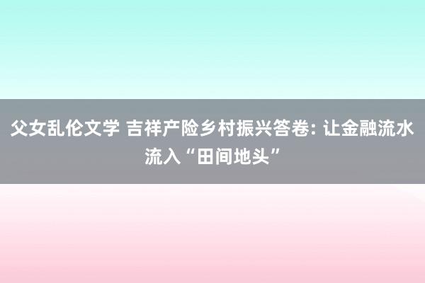 父女乱伦文学 吉祥产险乡村振兴答卷: 让金融流水流入“田间地头”