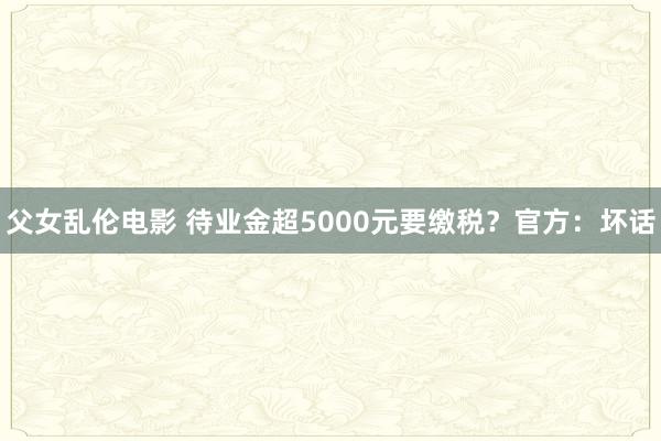 父女乱伦电影 待业金超5000元要缴税？官方：坏话