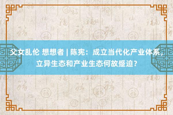 父女乱伦 想想者 | 陈宪：成立当代化产业体系，立异生态和产业生态何故蹙迫？