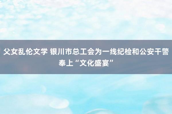 父女乱伦文学 银川市总工会为一线纪检和公安干警奉上“文化盛宴”