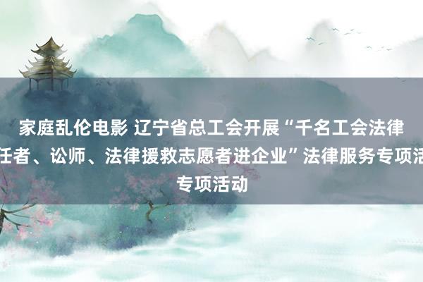 家庭乱伦电影 辽宁省总工会开展“千名工会法律责任者、讼师、法律援救志愿者进企业”法律服务专项活动