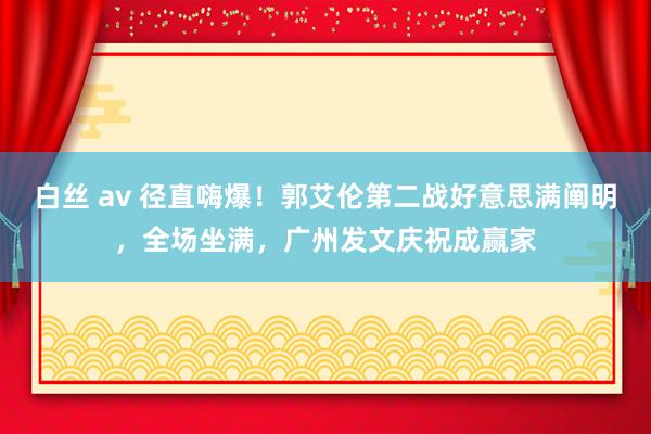 白丝 av 径直嗨爆！郭艾伦第二战好意思满阐明，全场坐满，广州发文庆祝成赢家