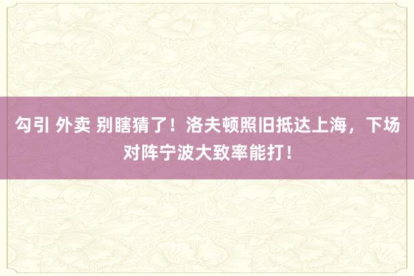 勾引 外卖 别瞎猜了！洛夫顿照旧抵达上海，下场对阵宁波大致率能打！