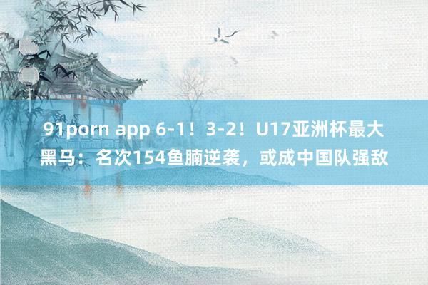 91porn app 6-1！3-2！U17亚洲杯最大黑马：名次154鱼腩逆袭，或成中国队强敌