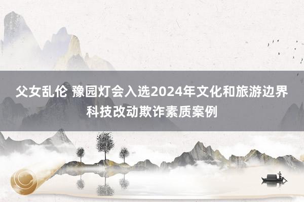 父女乱伦 豫园灯会入选2024年文化和旅游边界科技改动欺诈素质案例