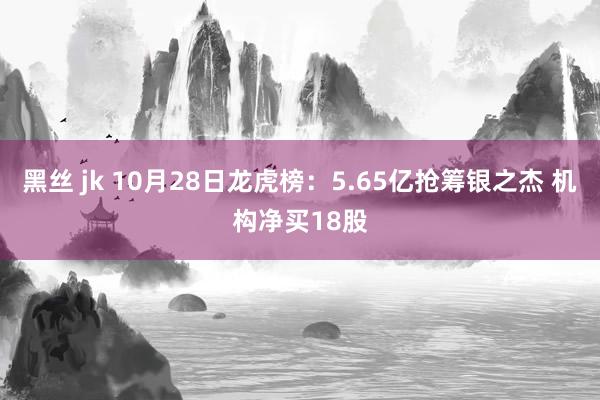 黑丝 jk 10月28日龙虎榜：5.65亿抢筹银之杰 机构净买18股