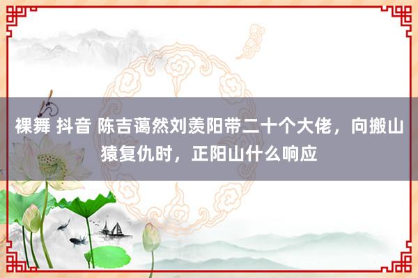 裸舞 抖音 陈吉蔼然刘羡阳带二十个大佬，向搬山猿复仇时，正阳山什么响应