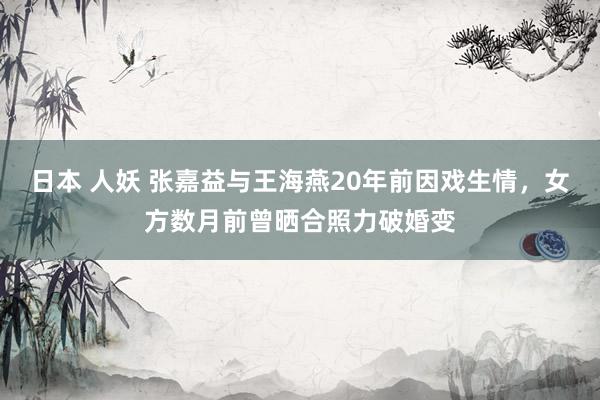 日本 人妖 张嘉益与王海燕20年前因戏生情，女方数月前曾晒合照力破婚变