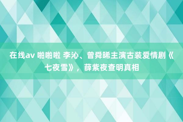 在线av 啪啪啦 李沁、曾舜晞主演古装爱情剧《七夜雪》，薛紫夜查明真相