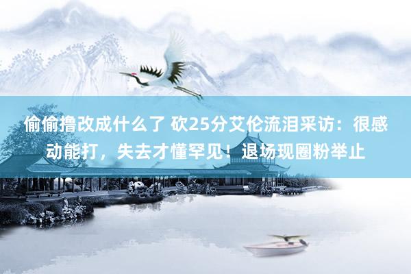 偷偷撸改成什么了 砍25分艾伦流泪采访：很感动能打，失去才懂罕见！退场现圈粉举止