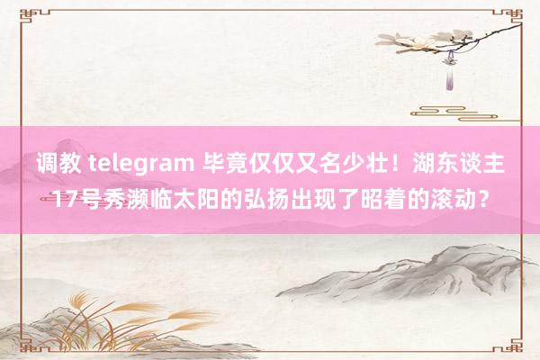 调教 telegram 毕竟仅仅又名少壮！湖东谈主17号秀濒临太阳的弘扬出现了昭着的滚动？