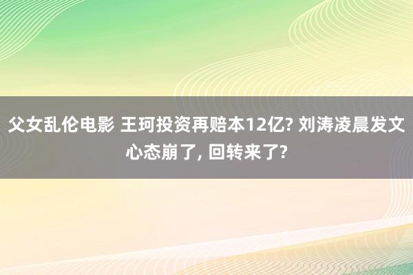 父女乱伦电影 王珂投资再赔本12亿? 刘涛凌晨发文心态崩了， 回转来了?