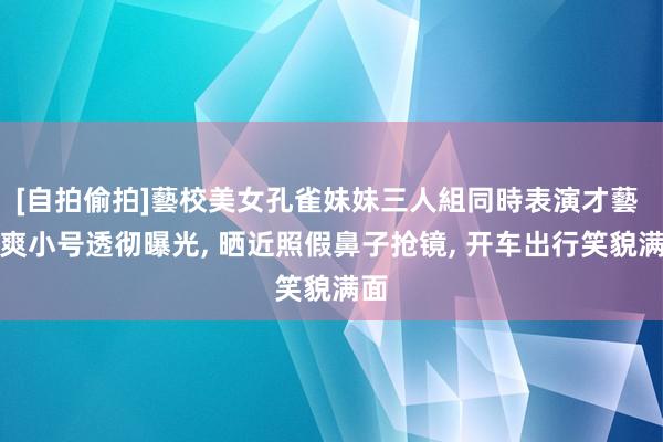 [自拍偷拍]藝校美女孔雀妹妹三人組同時表演才藝 郑爽小号透彻曝光， 晒近照假鼻子抢镜， 开车出行笑貌满面