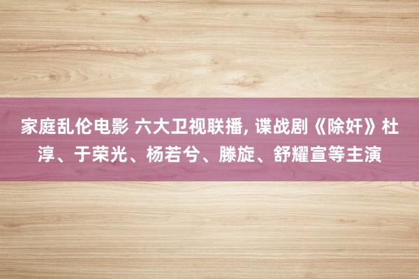 家庭乱伦电影 六大卫视联播， 谍战剧《除奸》杜淳、于荣光、杨若兮、滕旋、舒耀宣等主演