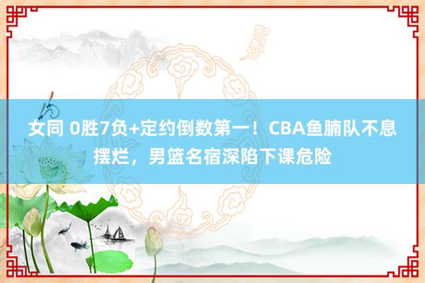 女同 0胜7负+定约倒数第一！CBA鱼腩队不息摆烂，男篮名宿深陷下课危险