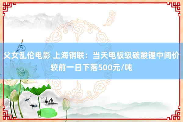 父女乱伦电影 上海钢联：当天电板级碳酸锂中间价较前一日下落500元/吨