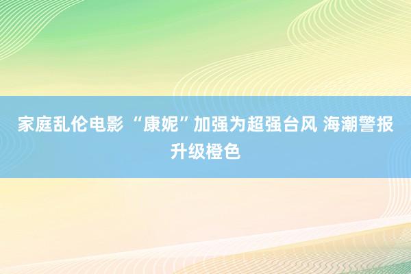 家庭乱伦电影 “康妮”加强为超强台风 海潮警报升级橙色