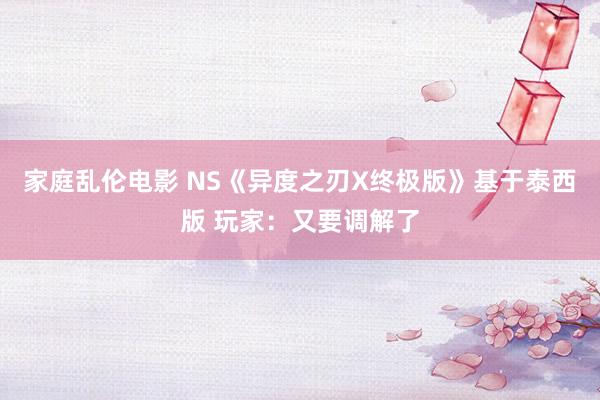 家庭乱伦电影 NS《异度之刃X终极版》基于泰西版 玩家：又要调解了