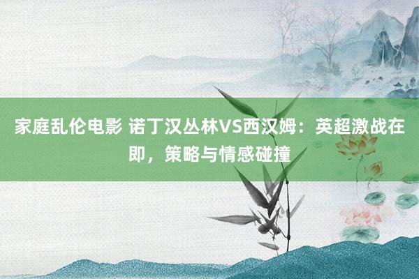 家庭乱伦电影 诺丁汉丛林VS西汉姆：英超激战在即，策略与情感碰撞