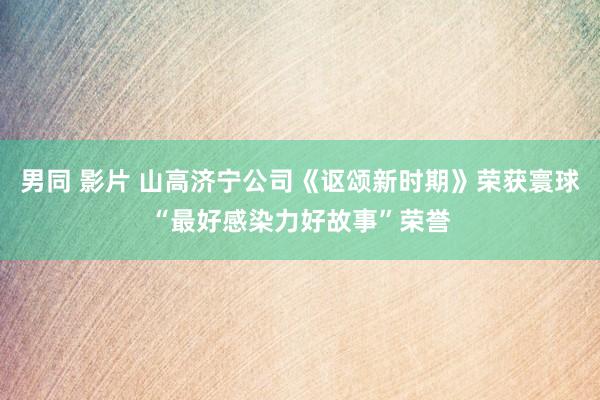 男同 影片 山高济宁公司《讴颂新时期》荣获寰球“最好感染力好故事”荣誉