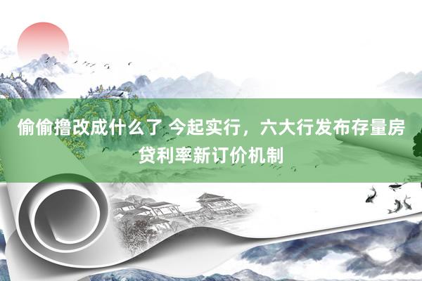 偷偷撸改成什么了 今起实行，六大行发布存量房贷利率新订价机制