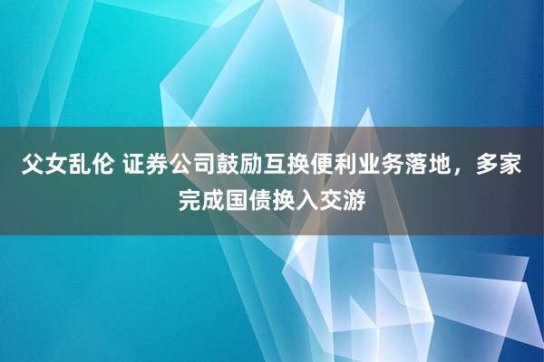 父女乱伦 证券公司鼓励互换便利业务落地，多家完成国债换入交游