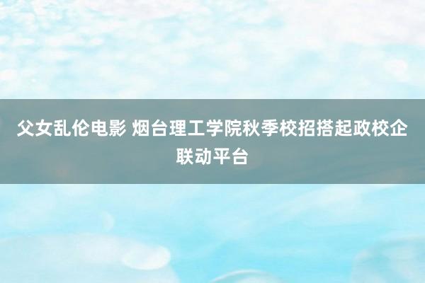 父女乱伦电影 烟台理工学院秋季校招搭起政校企联动平台