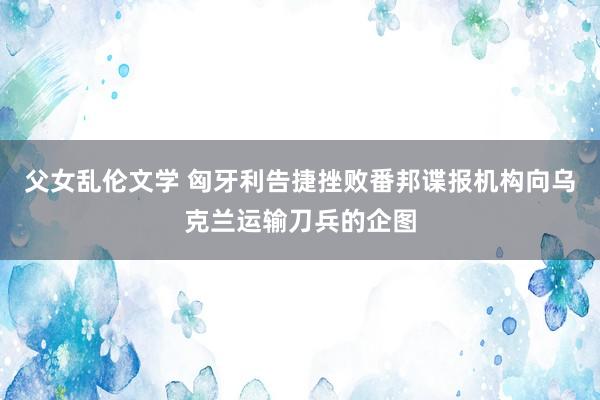 父女乱伦文学 匈牙利告捷挫败番邦谍报机构向乌克兰运输刀兵的企图