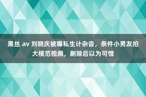 黑丝 av 刘晓庆被曝私生计杂沓，条件小男友拍大模范视频，删除后以为可惜