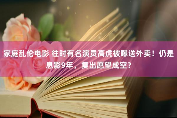 家庭乱伦电影 往时有名演员高虎被曝送外卖！仍是息影9年，复出愿望成空？