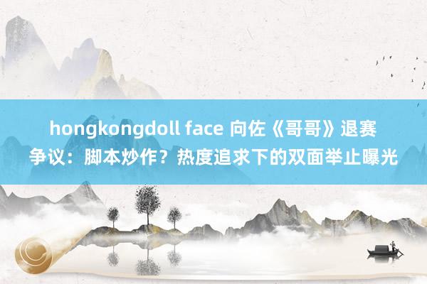 hongkongdoll face 向佐《哥哥》退赛争议：脚本炒作？热度追求下的双面举止曝光