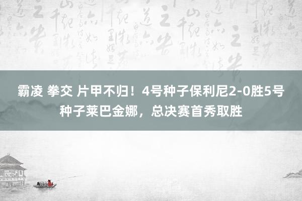 霸凌 拳交 片甲不归！4号种子保利尼2-0胜5号种子莱巴金娜，总决赛首秀取胜