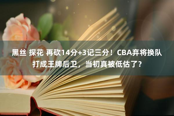 黑丝 探花 再砍14分+3记三分！CBA弃将换队打成王牌后卫，当初真被低估了？