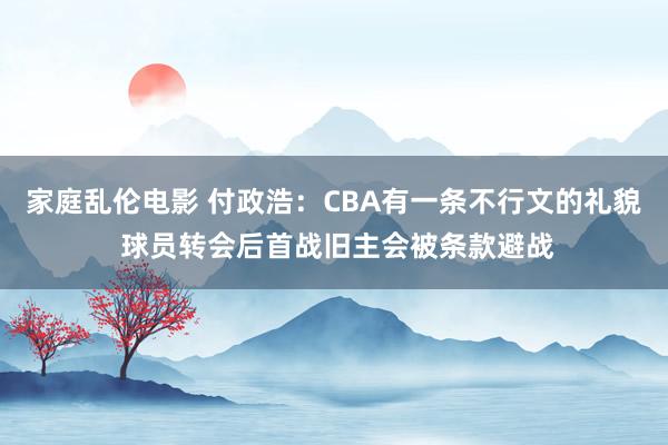 家庭乱伦电影 付政浩：CBA有一条不行文的礼貌 球员转会后首战旧主会被条款避战