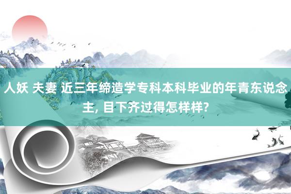 人妖 夫妻 近三年缔造学专科本科毕业的年青东说念主， 目下齐过得怎样样?