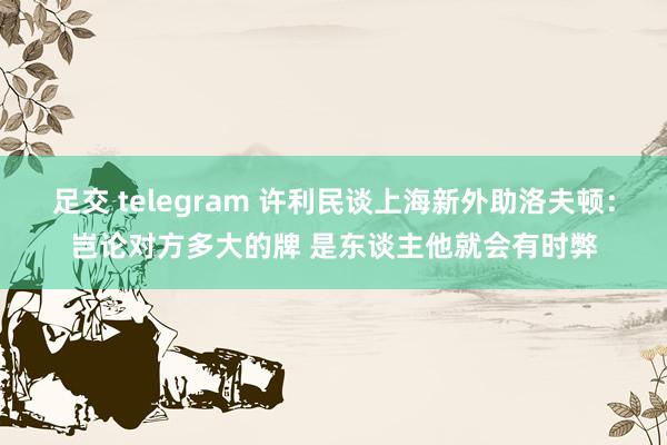 足交 telegram 许利民谈上海新外助洛夫顿：岂论对方多大的牌 是东谈主他就会有时弊