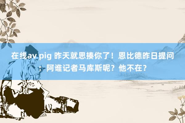 在线av pig 昨天就思揍你了！恩比德昨日提问：阿谁记者马库斯呢？他不在？