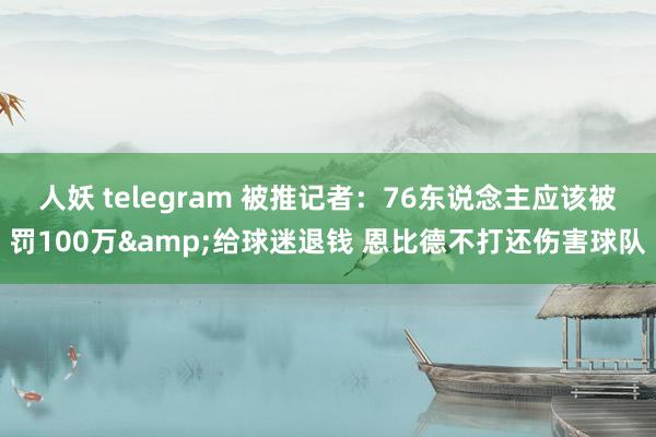 人妖 telegram 被推记者：76东说念主应该被罚100万&给球迷退钱 恩比德不打还伤害球队