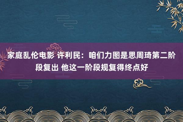 家庭乱伦电影 许利民：咱们力图是思周琦第二阶段复出 他这一阶段规复得终点好