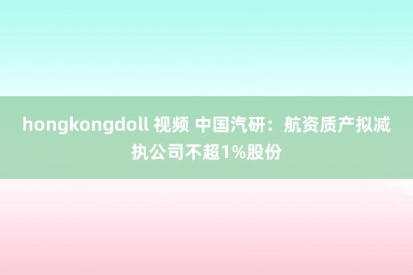 hongkongdoll 视频 中国汽研：航资质产拟减执公司不超1%股份