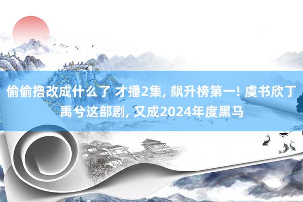 偷偷撸改成什么了 才播2集， 飙升榜第一! 虞书欣丁禹兮这部剧， 又成2024年度黑马