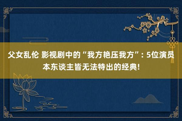 父女乱伦 影视剧中的“我方艳压我方”: 5位演员本东谈主皆无法特出的经典!