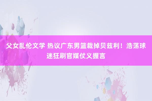 父女乱伦文学 热议广东男篮裁掉贝兹利！浩荡球迷狂刷官媒仗义握言